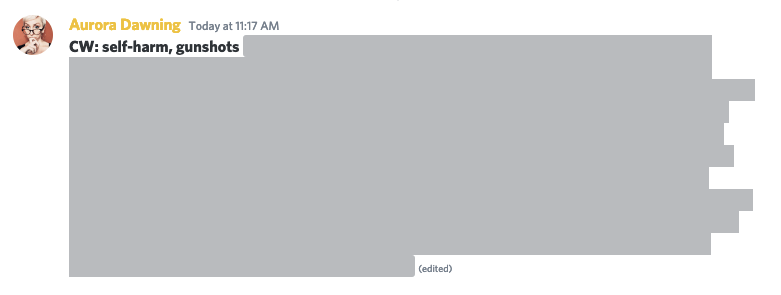 An example of Aurora using "spoiler tags" on Discord to censor their story that contains the topics of self-harm and gun shots. They begin with "CW:" state each word (separated by commas) then use two | symbols on each side of the text to cover it with a dark, solid shape, which makes the text unreadable unless it is clicked.